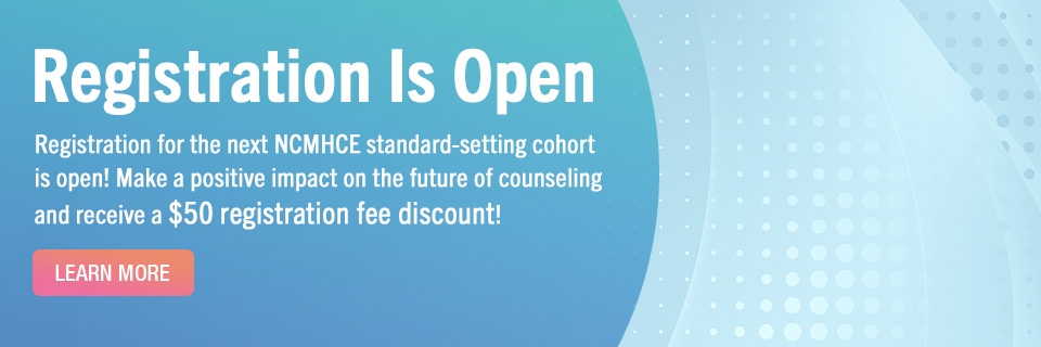 Registration is Open - Registration for the next NCMHCE standard-setting cohort is open! Make a positive impact on the future of counseling and receive a $50 registration fee discount! - Learn More